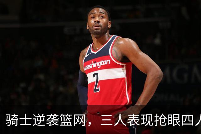 骑士逆袭篮网，三人表现抢眼四人合格三人低迷
